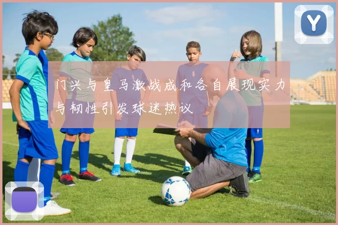 门兴与皇马激战成和各自展现实力与韧性引发球迷热议