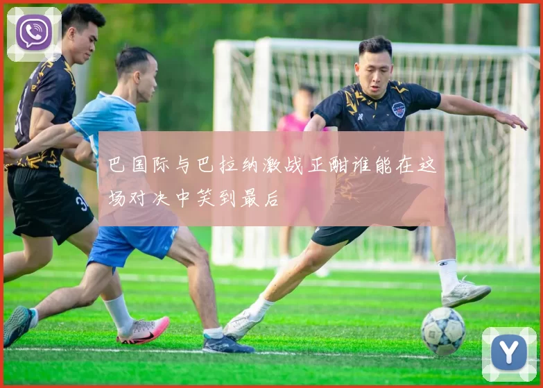 巴国际与巴拉纳激战正酣谁能在这场对决中笑到最后