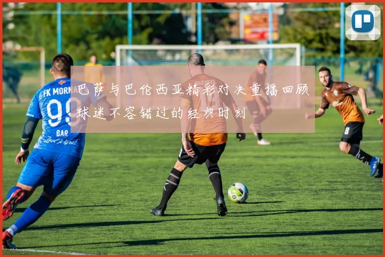 巴萨与巴伦西亚精彩对决重播回顾球迷不容错过的经典时刻