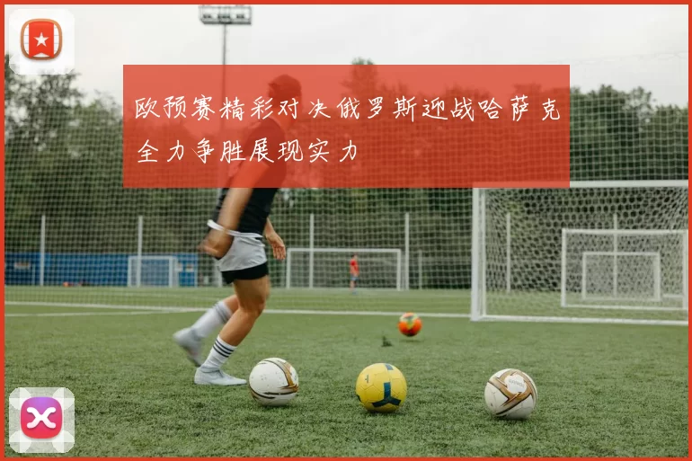 欧预赛精彩对决俄罗斯迎战哈萨克全力争胜展现实力