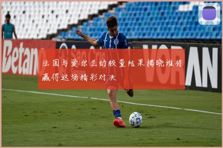 法国与爱尔兰的较量结果揭晓谁将赢得这场精彩对决