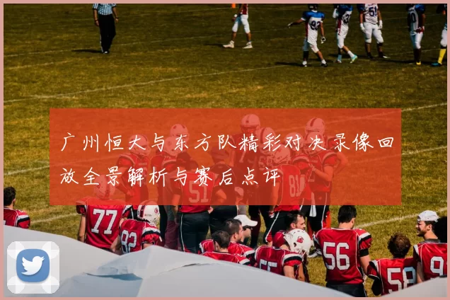 广州恒大与东方队精彩对决录像回放全景解析与赛后点评