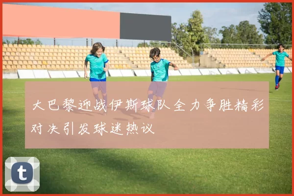 大巴黎迎战伊斯球队全力争胜精彩对决引发球迷热议