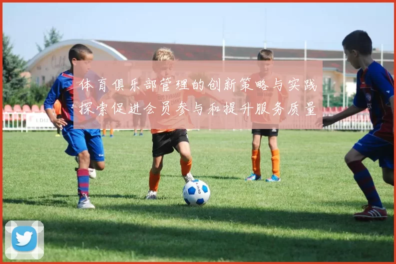 体育俱乐部管理的创新策略与实践探索促进会员参与和提升服务质量